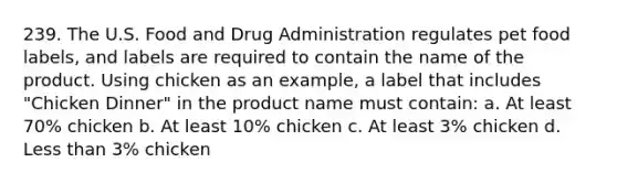 239. The U.S. Food and Drug Administration regulates pet food labels, and labels are required to contain the name of the product. Using chicken as an example, a label that includes "Chicken Dinner" in the product name must contain: a. At least 70% chicken b. At least 10% chicken c. At least 3% chicken d. Less than 3% chicken