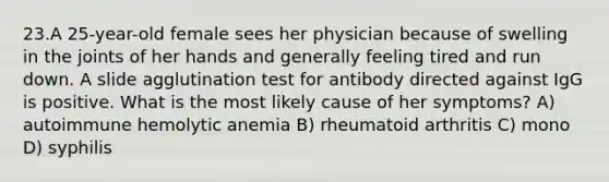 23.A 25-year-old female sees her physician because of swelling in the joints of her hands and generally feeling tired and run down. A slide agglutination test for antibody directed against IgG is positive. What is the most likely cause of her symptoms? A) autoimmune hemolytic anemia B) rheumatoid arthritis C) mono D) syphilis