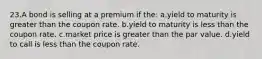 23.A bond is selling at a premium if the: a.yield to maturity is greater than the coupon rate. b.yield to maturity is less than the coupon rate. c.market price is greater than the par value. d.yield to call is less than the coupon rate.