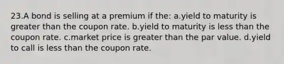 23.A bond is selling at a premium if the: a.yield to maturity is greater than the coupon rate. b.yield to maturity is less than the coupon rate. c.market price is greater than the par value. d.yield to call is less than the coupon rate.