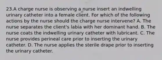 23.A charge nurse is observing a nurse insert an indwelling urinary catheter into a female client. For which of the following actions by the nurse should the charge nurse intervene? A. The nurse separates the client's labia with her dominant hand. B. The nurse coats the indwelling urinary catheter with lubricant. C. The nurse provides perineal care prior to inserting the urinary catheter. D. The nurse applies the sterile drape prior to inserting the urinary catheter.