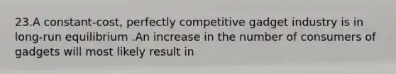 23.A constant-cost, perfectly competitive gadget industry is in long-run equilibrium .An increase in the number of consumers of gadgets will most likely result in