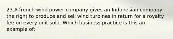 23.A french wind power company gives an Indonesian company the right to produce and sell wind turbines in return for a royalty fee on every unit sold. Which business practice is this an example of: