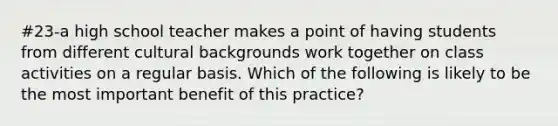 #23-a high school teacher makes a point of having students from different cultural backgrounds work together on class activities on a regular basis. Which of the following is likely to be the most important benefit of this practice?