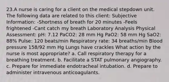 23.A nurse is caring for a client on the medical stepdown unit. The following data are related to this client: Subjective Information: -Shortness of breath for 20 minutes -Feels frightened -Cant catch my breath Laboratory Analysis Physical Assessment: pH: 7.12 PaCO2: 28 mm Hg PaO2: 58 mm Hg SaO2: 88% Pulse: 120 beats/min Respiratory rate: 34 breaths/min Blood pressure 158/92 mm Hg Lungs have crackles What action by the nurse is most appropriate? a. Call respiratory therapy for a breathing treatment. b. Facilitate a STAT pulmonary angiography. c. Prepare for immediate endotracheal intubation. d. Prepare to administer intravenous anticoagulants.