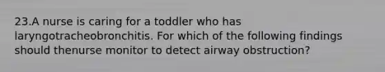 23.A nurse is caring for a toddler who has laryngotracheobronchitis. For which of the following findings should thenurse monitor to detect airway obstruction?