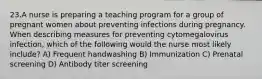 23.A nurse is preparing a teaching program for a group of pregnant women about preventing infections during pregnancy. When describing measures for preventing cytomegalovirus infection, which of the following would the nurse most likely include? A) Frequent handwashing B) Immunization C) Prenatal screening D) Antibody titer screening