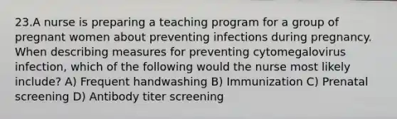 23.A nurse is preparing a teaching program for a group of pregnant women about preventing infections during pregnancy. When describing measures for preventing cytomegalovirus infection, which of the following would the nurse most likely include? A) Frequent handwashing B) Immunization C) Prenatal screening D) Antibody titer screening