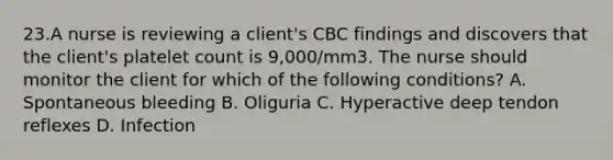 23.A nurse is reviewing a client's CBC findings and discovers that the client's platelet count is 9,000/mm3. The nurse should monitor the client for which of the following conditions? A. Spontaneous bleeding B. Oliguria C. Hyperactive deep tendon reflexes D. Infection