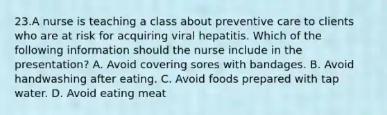 23.A nurse is teaching a class about preventive care to clients who are at risk for acquiring viral hepatitis. Which of the following information should the nurse include in the presentation? A. Avoid covering sores with bandages. B. Avoid handwashing after eating. C. Avoid foods prepared with tap water. D. Avoid eating meat