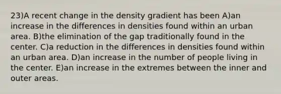 23)A recent change in the density gradient has been A)an increase in the differences in densities found within an urban area. B)the elimination of the gap traditionally found in the center. C)a reduction in the differences in densities found within an urban area. D)an increase in the number of people living in the center. E)an increase in the extremes between the inner and outer areas.