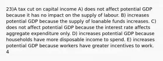 23)A tax cut on capital income A) does not affect potential GDP because it has no impact on the supply of labour. B) increases potential GDP because the supply of loanable funds increases. C) does not affect potential GDP because the interest rate affects aggregate expenditure only. D) increases potential GDP because households have more disposable income to spend. E) increases potential GDP because workers have greater incentives to work. 4