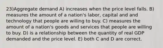 23)Aggregate demand A) increases when the price level falls. B) measures the amount of a nation's labor, capital and and technology that people are willing to buy. C) measures the amount of a nation's goods and services that people are willing to buy. D) is a relationship between the quantity of real GDP demanded and the price level. E) both C and D are correct.