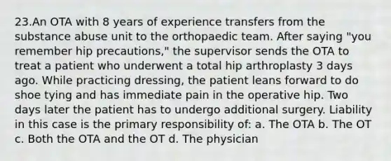 23.An OTA with 8 years of experience transfers from the substance abuse unit to the orthopaedic team. After saying "you remember hip precautions," the supervisor sends the OTA to treat a patient who underwent a total hip arthroplasty 3 days ago. While practicing dressing, the patient leans forward to do shoe tying and has immediate pain in the operative hip. Two days later the patient has to undergo additional surgery. Liability in this case is the primary responsibility of: a. The OTA b. The OT c. Both the OTA and the OT d. The physician