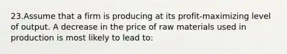 23.Assume that a firm is producing at its profit-maximizing level of output. A decrease in the price of raw materials used in production is most likely to lead to: