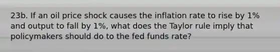 23b. If an oil price shock causes the inflation rate to rise by 1% and output to fall by 1%, what does the Taylor rule imply that policymakers should do to the fed funds rate?