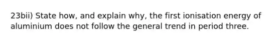 23bii) State how, and explain why, the first ionisation energy of aluminium does not follow the general trend in period three.