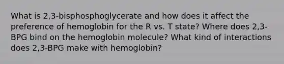 What is 2,3-bisphosphoglycerate and how does it affect the preference of hemoglobin for the R vs. T state? Where does 2,3-BPG bind on the hemoglobin molecule? What kind of interactions does 2,3-BPG make with hemoglobin?