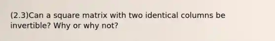 (2.3)Can a square matrix with two identical columns be​ invertible? Why or why​ not?