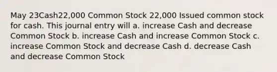 May 23Cash22,000 Common Stock 22,000 Issued common stock for cash. This journal entry will a. increase Cash and decrease Common Stock b. increase Cash and increase Common Stock c. increase Common Stock and decrease Cash d. decrease Cash and decrease Common Stock