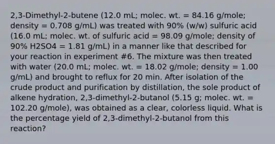 2,3-Dimethyl-2-butene (12.0 mL; molec. wt. = 84.16 g/mole; density = 0.708 g/mL) was treated with 90% (w/w) sulfuric acid (16.0 mL; molec. wt. of sulfuric acid = 98.09 g/mole; density of 90% H2SO4 = 1.81 g/mL) in a manner like that described for your reaction in experiment #6. The mixture was then treated with water (20.0 mL; molec. wt. = 18.02 g/mole; density = 1.00 g/mL) and brought to reflux for 20 min. After isolation of the crude product and purification by distillation, the sole product of alkene hydration, 2,3-dimethyl-2-butanol (5.15 g; molec. wt. = 102.20 g/mole), was obtained as a clear, colorless liquid. What is the percentage yield of 2,3-dimethyl-2-butanol from this reaction?