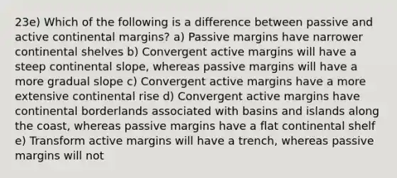 23e) Which of the following is a difference between passive and active continental margins? a) Passive margins have narrower continental shelves b) Convergent active margins will have a steep continental slope, whereas passive margins will have a more gradual slope c) Convergent active margins have a more extensive continental rise d) Convergent active margins have continental borderlands associated with basins and islands along the coast, whereas passive margins have a flat continental shelf e) Transform active margins will have a trench, whereas passive margins will not