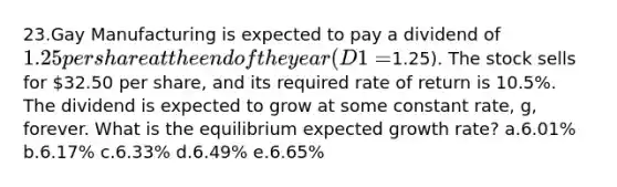 23.Gay Manufacturing is expected to pay a dividend of 1.25 per share at the end of the year (D1=1.25). The stock sells for 32.50 per share, and its required rate of return is 10.5%. The dividend is expected to grow at some constant rate, g, forever. What is the equilibrium expected growth rate? a.6.01% b.6.17% c.6.33% d.6.49% e.6.65%