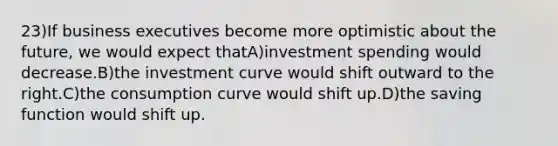 23)If business executives become more optimistic about the future, we would expect thatA)investment spending would decrease.B)the investment curve would shift outward to the right.C)the consumption curve would shift up.D)the saving function would shift up.