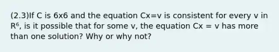 (2.3)If C is 6x6 and the equation Cx=v is consistent for every v in R⁶, is it possible that for some v​, the equation Cx = v has more than one​ solution? Why or why​ not?