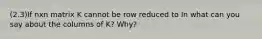 (2.3)If nxn matrix K cannot be row reduced to In what can you say about the columns of​ K? Why?