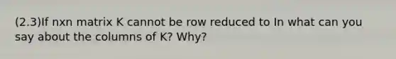 (2.3)If nxn matrix K cannot be row reduced to In what can you say about the columns of​ K? Why?