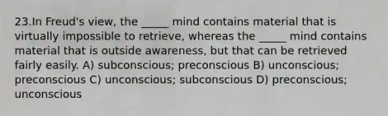 23.In Freud's view, the _____ mind contains material that is virtually impossible to retrieve, whereas the _____ mind contains material that is outside awareness, but that can be retrieved fairly easily. A) subconscious; preconscious B) unconscious; preconscious C) unconscious; subconscious D) preconscious; unconscious