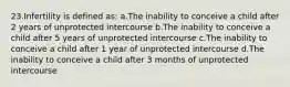 23.Infertility is defined as: a.The inability to conceive a child after 2 years of unprotected intercourse b.The inability to conceive a child after 5 years of unprotected intercourse c.The inability to conceive a child after 1 year of unprotected intercourse d.The inability to conceive a child after 3 months of unprotected intercourse