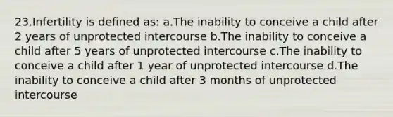 23.Infertility is defined as: a.The inability to conceive a child after 2 years of unprotected intercourse b.The inability to conceive a child after 5 years of unprotected intercourse c.The inability to conceive a child after 1 year of unprotected intercourse d.The inability to conceive a child after 3 months of unprotected intercourse