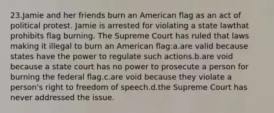 23.Jamie and her friends burn an American flag as an act of political protest. Jamie is arrested for violating a state lawthat prohibits flag burning. The Supreme Court has ruled that laws making it illegal to burn an American flag:a.are valid because states have the power to regulate such actions.b.are void because a state court has no power to prosecute a person for burning the federal flag.c.are void because they violate a person's right to freedom of speech.d.the Supreme Court has never addressed the issue.