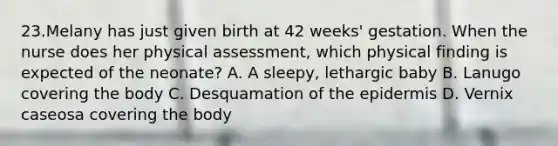 23.Melany has just given birth at 42 weeks' gestation. When the nurse does her physical assessment, which physical finding is expected of the neonate? A. A sleepy, lethargic baby B. Lanugo covering the body C. Desquamation of the epidermis D. Vernix caseosa covering the body