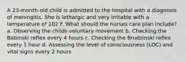 A 23-month-old child is admitted to the hospital with a diagnosis of meningitis. She is lethargic and very irritable with a temperature of 102 F. What should the nurses care plan include? a. Observing the childs voluntary movement b. Checking the Babinski reflex every 4 hours c. Checking the Brudzinski reflex every 1 hour d. Assessing the level of consciousness (LOC) and vital signs every 2 hours