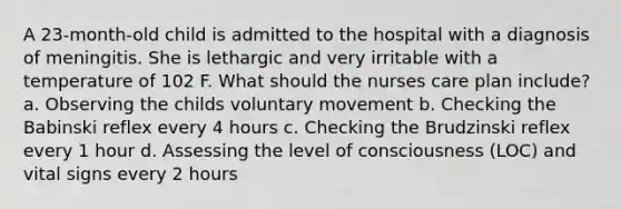 A 23-month-old child is admitted to the hospital with a diagnosis of meningitis. She is lethargic and very irritable with a temperature of 102 F. What should the nurses care plan include? a. Observing the childs voluntary movement b. Checking the Babinski reflex every 4 hours c. Checking the Brudzinski reflex every 1 hour d. Assessing the level of consciousness (LOC) and vital signs every 2 hours