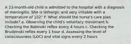 A 23-month-old child is admitted to the hospital with a diagnosis of meningitis. She is lethargic and very irritable with a temperature of 102° F. What should the nurse's care plan include? a. Observing the child's voluntary movement b. Checking the Babinski reflex every 4 hours c. Checking the Brudzinski reflex every 1 hour d. Assessing the level of consciousness (LOC) and vital signs every 2 hours