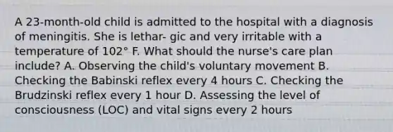 A 23-month-old child is admitted to the hospital with a diagnosis of meningitis. She is lethar- gic and very irritable with a temperature of 102° F. What should the nurse's care plan include? A. Observing the child's voluntary movement B. Checking the Babinski reflex every 4 hours C. Checking the Brudzinski reflex every 1 hour D. Assessing the level of consciousness (LOC) and vital signs every 2 hours