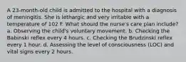 A 23-month-old child is admitted to the hospital with a diagnosis of meningitis. She is lethargic and very irritable with a temperature of 102 F. What should the nurse's care plan include? a. Observing the child's voluntary movement. b. Checking the Babinski reflex every 4 hours. c. Checking the Brudzinski reflex every 1 hour. d. Assessing the level of consciousness (LOC) and vital signs every 2 hours.