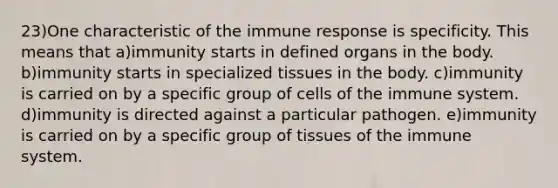 23)One characteristic of the immune response is specificity. This means that a)immunity starts in defined organs in the body. b)immunity starts in specialized tissues in the body. c)immunity is carried on by a specific group of cells of the immune system. d)immunity is directed against a particular pathogen. e)immunity is carried on by a specific group of tissues of the immune system.