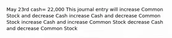 May 23rd cash= 22,000 This journal entry will increase Common Stock and decrease Cash increase Cash and decrease Common Stock increase Cash and increase Common Stock decrease Cash and decrease Common Stock