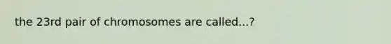 the 23rd pair of chromosomes are called...?