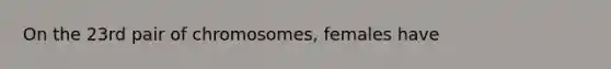 On the 23rd pair of chromosomes, females have