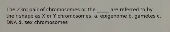 The 23rd pair of chromosomes or the _____ are referred to by their shape as X or Y chromosomes. a. epigenome b. gametes c. DNA d. sex chromosomes