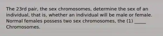 The 23rd pair, the sex chromosomes, determine the sex of an individual, that is, whether an individual will be male or female. Normal females possess two sex chromosomes, the (1) _____ Chromosomes.