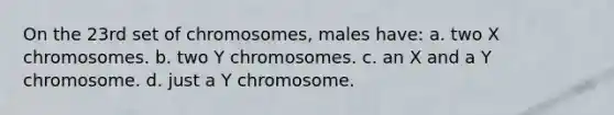 On the 23rd set of chromosomes, males have: a. two X chromosomes. b. two Y chromosomes. c. an X and a Y chromosome. d. just a Y chromosome.