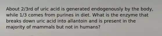 About 2/3rd of uric acid is generated endogenously by the body, while 1/3 comes from purines in diet. What is the enzyme that breaks down uric acid into allantoin and is present in the majority of mammals but not in humans?