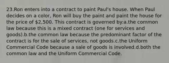 23.Ron enters into a contract to paint Paul's house. When Paul decides on a color, Ron will buy the paint and paint the house for the price of 2,500. This contract is governed by:a.the common law because this is a mixed contract (one for services and goods).b.the common law because the predominant factor of the contract is for the sale of services, not goods.c.the Uniform Commercial Code because a sale of goods is involved.d.both the common law and the Uniform Commercial Code.